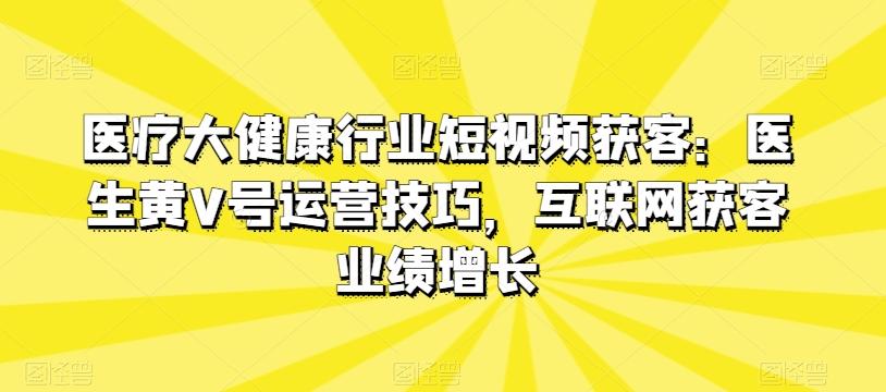 医疗大健康行业短视频获客：医生黄V号运营技巧，互联网获客业绩增长-有道资源网