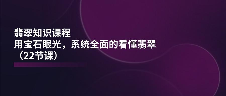 翡翠知识课程，用宝石眼光，系统全面的看懂翡翠(22节课-有道资源网