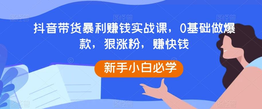 抖音带货暴利赚钱实战课，0基础做爆款，狠涨粉，赚快钱-有道资源网