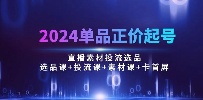 2024单品正价起号，直播素材投流选品：选品课+投流课+素材课+卡首屏/100节-有道资源网