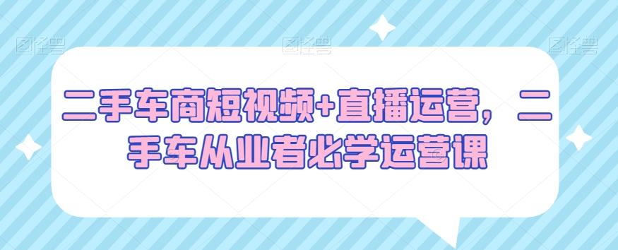 二手车商短视频+直播运营，二手车从业者必学运营课-有道资源网