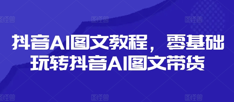 抖音AI图文教程，零基础玩转抖音AI图文带货-有道资源网