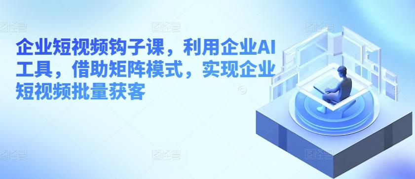 企业短视频钩子课，利用企业AI工具，借助矩阵模式，实现企业短视频批量获客-有道资源网