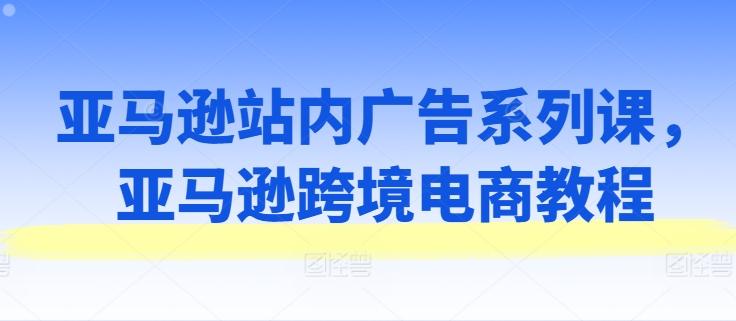 亚马逊站内广告系列课，亚马逊跨境电商教程-有道资源网