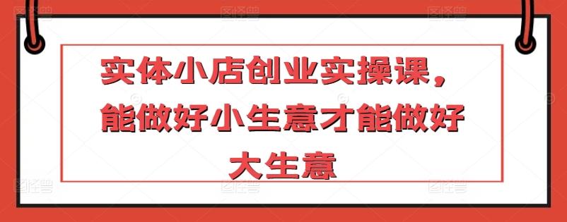 实体小店创业实操课，能做好小生意才能做好大生意-有道资源网