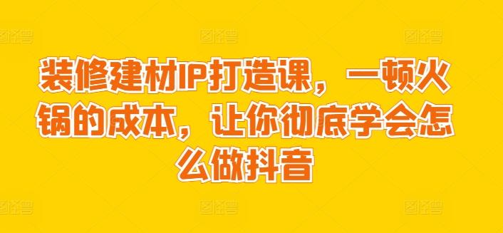 装修建材IP打造课，一顿火锅的成本，让你彻底学会怎么做抖音-有道资源网