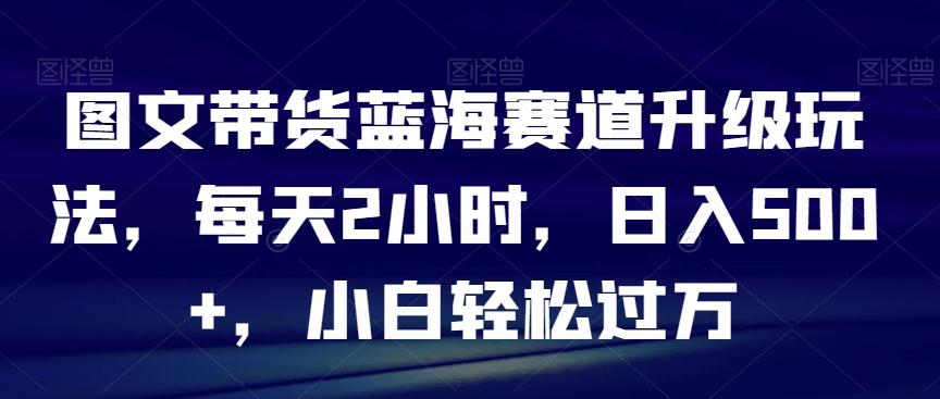 图文带货蓝海赛道升级玩法，每天2小时，日入500+，小白轻松过万-有道资源网