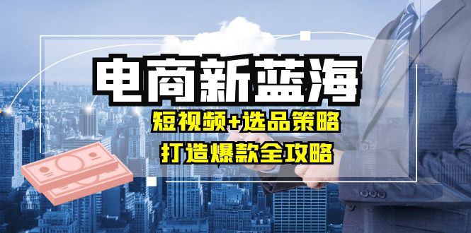 商家必看电商新蓝海：短视频+选品策略，打造爆款全攻略，月入10w+-有道资源网