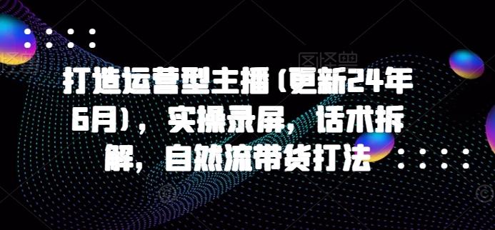 打造运营型主播(更新24年6月)，实操录屏，话术拆解，自然流带货打法-有道资源网