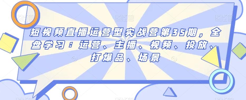 短视频直播运营型实战营第35期，全盘学习：运营、主播、视频、投放、打爆品、场景-有道资源网