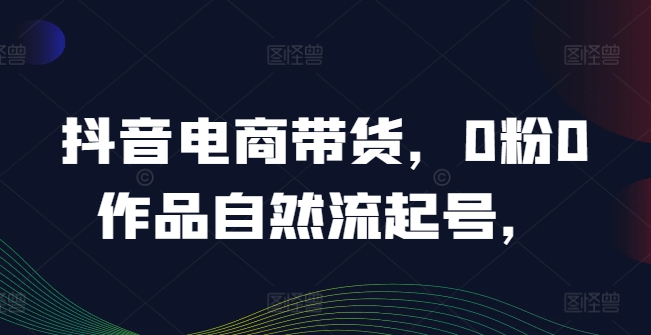 抖音电商带货，0粉0作品自然流起号，热销20多万人的抖音课程的经验分享-有道资源网