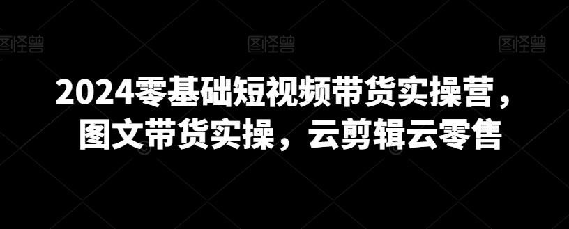 2024零基础短视频带货实操营，图文带货实操，云剪辑云零售-有道资源网