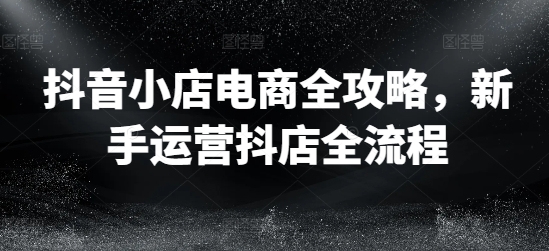 抖音小店电商全攻略，新手运营抖店全流程-有道资源网