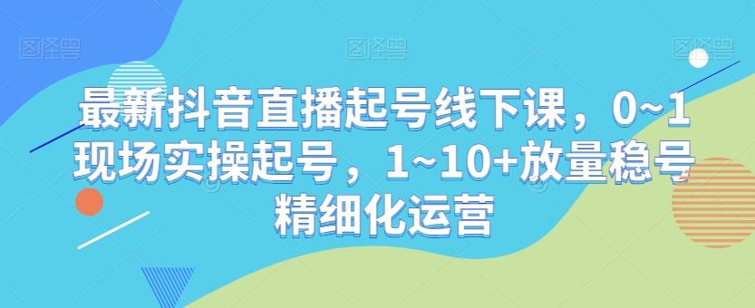 最新抖音直播起号线下课，0~1现场实操起号，1~10+放量稳号精细化运营-有道资源网