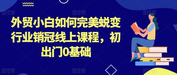 外贸小白如何完美蜕变行业销冠线上课程，初出门0基础-有道资源网