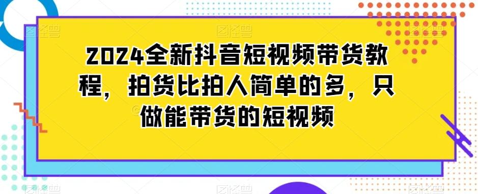 2024全新抖音短视频带货教程，拍货比拍人简单的多，只做能带货的短视频-有道资源网