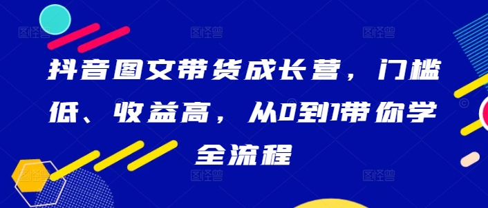 抖音图文带货成长营，门槛低、收益高，从0到1带你学全流程-有道资源网