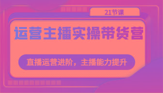 运营主播实操带货营：直播运营进阶，主播能力提升(21节课)-有道资源网