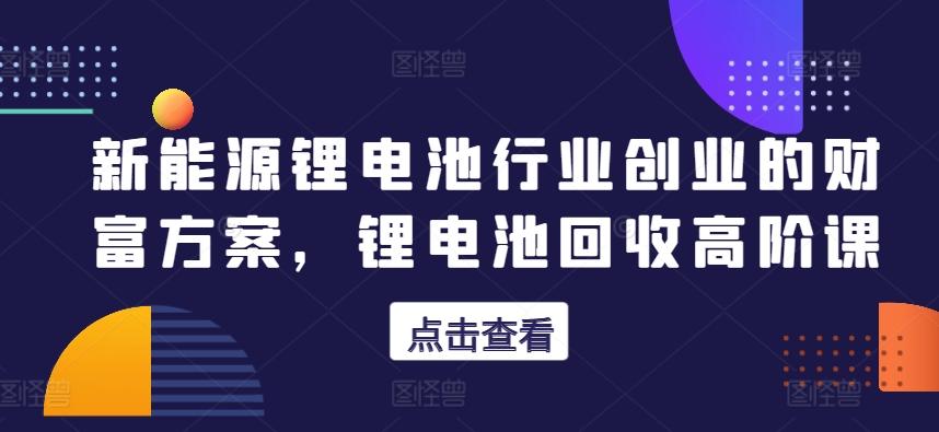 新能源锂电池行业创业的财富方案，锂电池回收高阶课-有道资源网