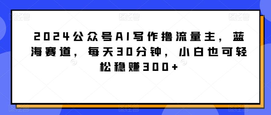 2024公众号AI写作撸流量主，蓝海赛道，每天30分钟，小白也可轻松稳赚300+【揭秘】-有道资源网