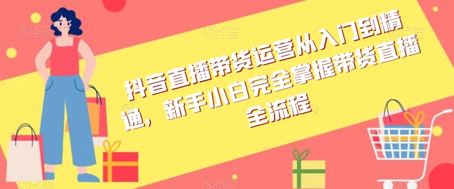 抖音直播带货运营从入门到精通，新手小白完全掌握带货直播全流程-有道资源网