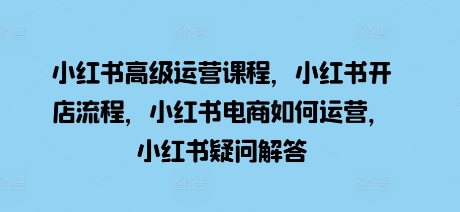 小红书高级运营课程，小红书开店流程，小红书电商如何运营，小红书疑问解答-有道资源网