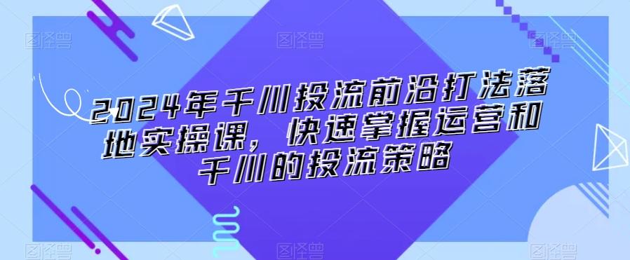 2024年千川投流前沿打法落地实操课，快速掌握运营和千川的投流策略-有道资源网