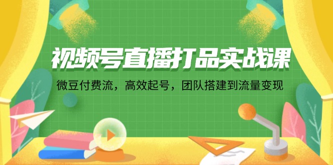 视频号直播打品实战课：微 豆 付 费 流，高效起号，团队搭建到流量变现-有道资源网