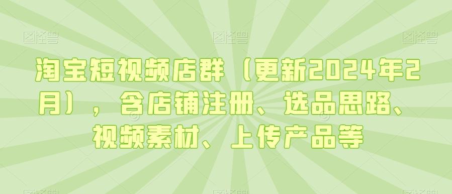 淘宝短视频店群(更新2024年2月)，含店铺注册、选品思路、视频素材、上传产品等-有道资源网