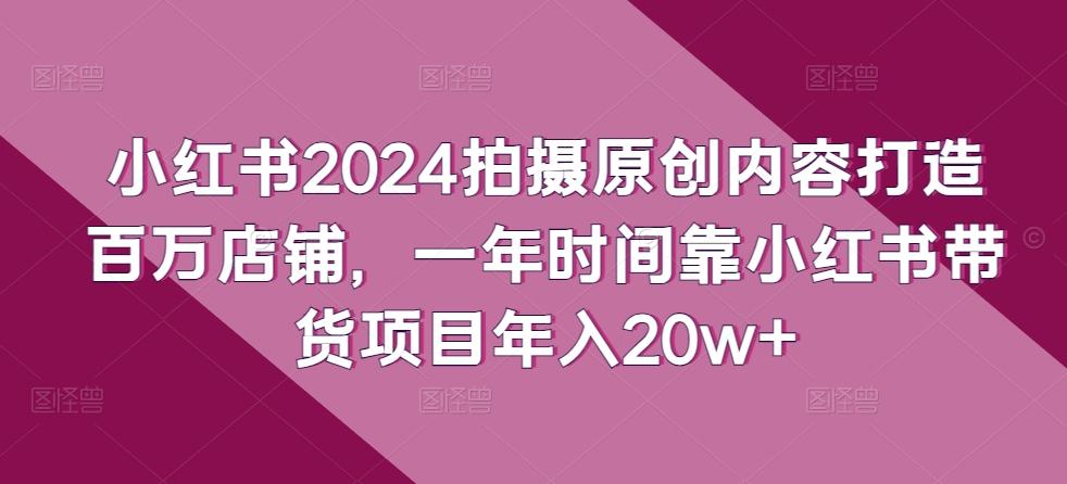 小红书2024拍摄原创内容打造百万店铺，一年时间靠小红书带货项目年入20w+-有道资源网