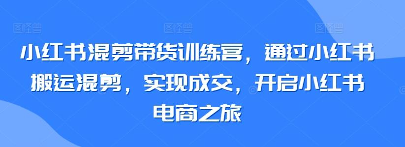 小红书混剪带货训练营，通过小红书搬运混剪，实现成交，开启小红书电商之旅-有道资源网