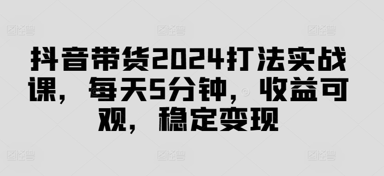 抖音带货2024打法实战课，每天5分钟，收益可观，稳定变现【揭秘】-有道资源网