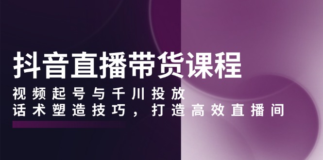 抖音直播带货课程，视频起号与千川投放，话术塑造技巧，打造高效直播间-有道资源网