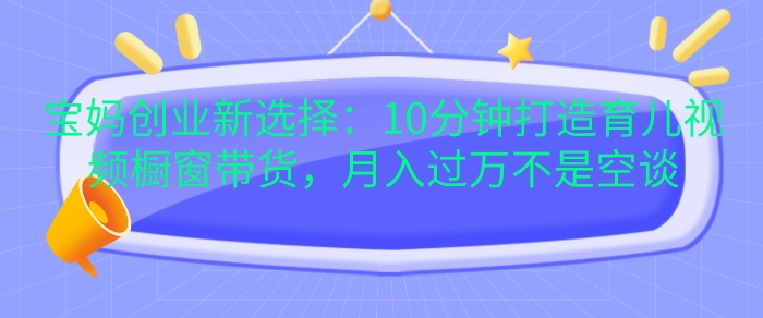 宝妈创业新选择：10分钟打造育儿视频橱窗带货，月入过W不是空谈【揭秘】-有道资源网