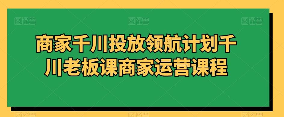 商家千川投放领航计划千川老板课商家运营课程-有道资源网