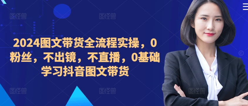 ​​​​​​2024图文带货全流程实操，0粉丝，不出镜，不直播，0基础学习抖音图文带货-有道资源网