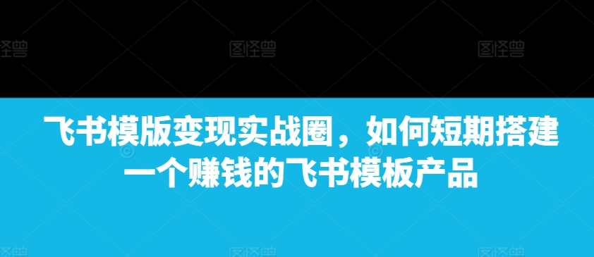 飞书模版变现实战圈，如何短期搭建一个赚钱的飞书模板产品-有道资源网