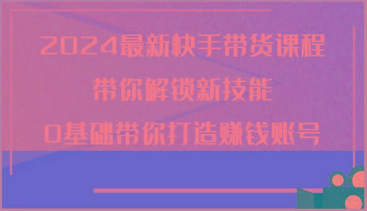 2024最新快手带货课程，带你解锁新技能，0基础带你打造赚钱账号-有道资源网